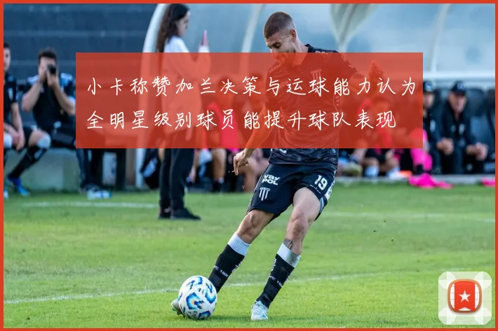 小卡称赞加兰决策与运球能力认为全明星级别球员能提升球队表现