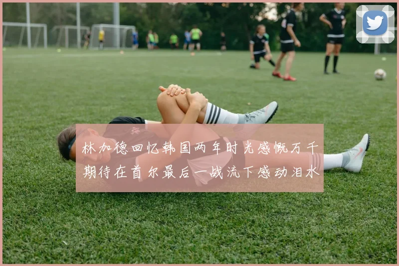 林加德回忆韩国两年时光感慨万千期待在首尔最后一战流下感动泪水