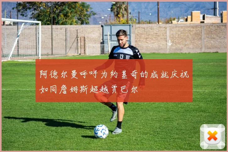 阿德尔曼呼吁为约基奇的成就庆祝如同詹姆斯超越贾巴尔