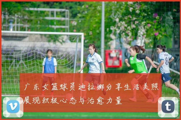广东女篮球员迪拉娜分享生活美照展现积极心态与治愈力量