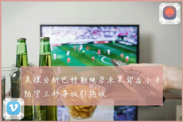 美媒分析巴特勒绝杀未果背后小卡防守三秒争议引热议