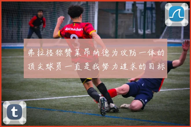 弗拉格称赞莱昂纳德为攻防一体的顶尖球员一直是我努力追求的目标