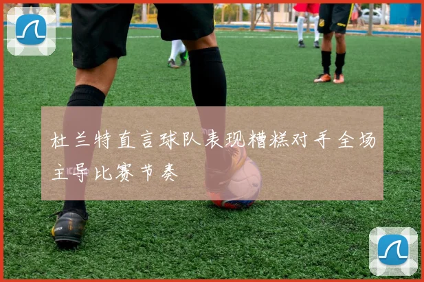 杜兰特直言球队表现糟糕对手全场主导比赛节奏