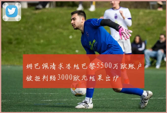 姆巴佩请求冻结巴黎5500万欧账户被拒判赔3000欧元结果出炉