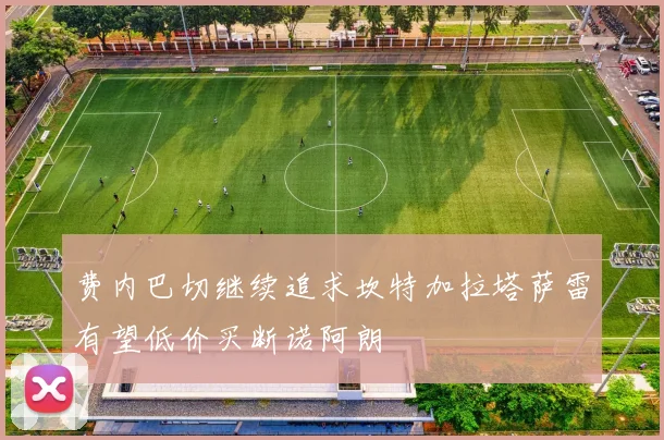 费内巴切继续追求坎特加拉塔萨雷有望低价买断诺阿朗