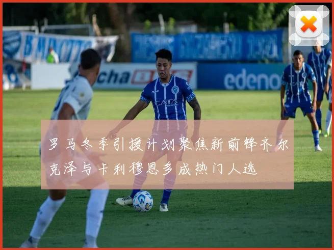 罗马冬季引援计划聚焦新前锋齐尔克泽与卡利穆恩多成热门人选
