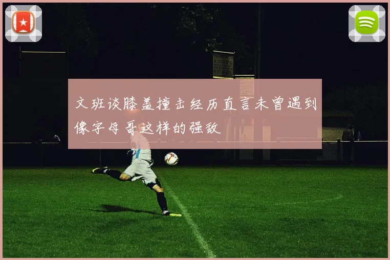 文班谈膝盖撞击经历直言未曾遇到像字母哥这样的强敌