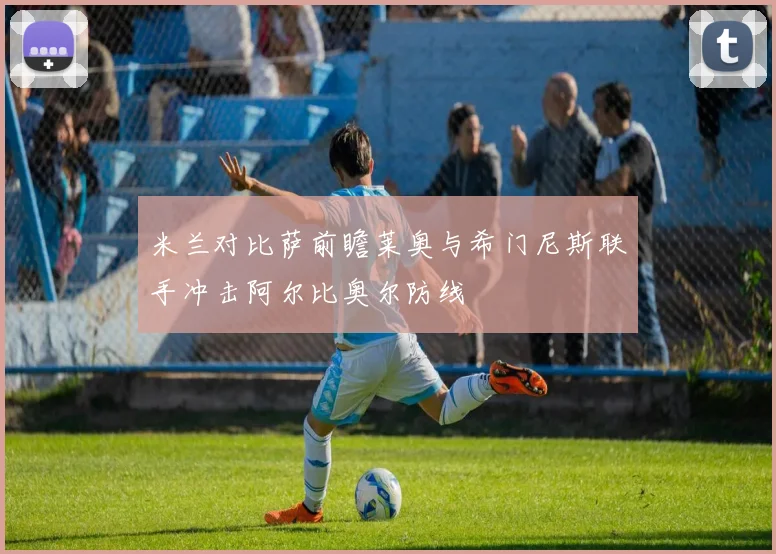 米兰对比萨前瞻莱奥与希门尼斯联手冲击阿尔比奥尔防线