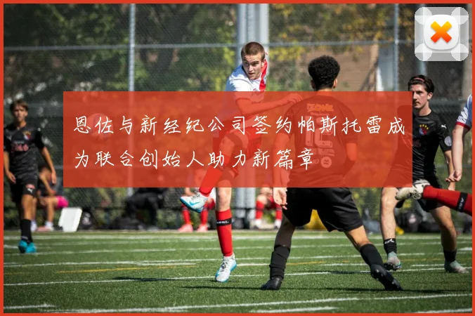 恩佐与新经纪公司签约帕斯托雷成为联合创始人助力新篇章