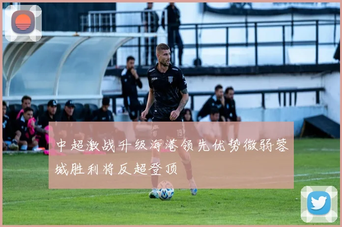 中超激战升级海港领先优势微弱蓉城胜利将反超登顶