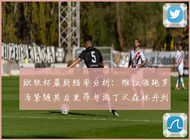 欧联杯最新赔率分析：维拉领跑罗马紧随其后里昂与诺丁汉森林并列争夺第三